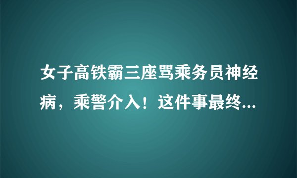 女子高铁霸三座骂乘务员神经病,乘警介入!这件事最终是如何处理的?