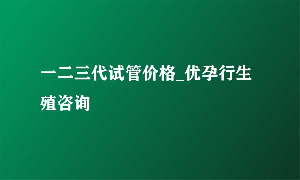 一二三代试管价格_优孕行生殖咨询