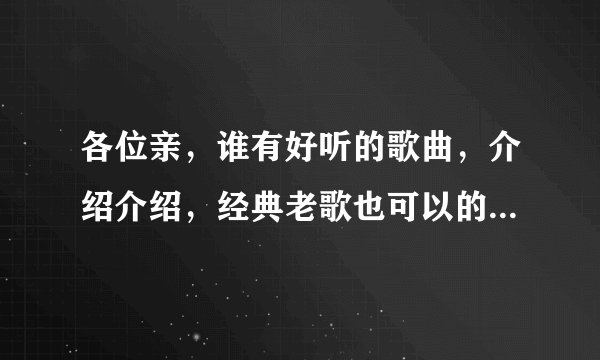 各位亲,谁有好听的歌曲,介绍介绍,经典老歌也可以的?流行的,伤感的,DJ的
