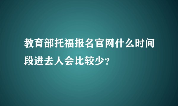 教育部托福报名官网什么时间段进去人会比较少？