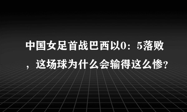 中国女足首战巴西以0：5落败，这场球为什么会输得这么惨？