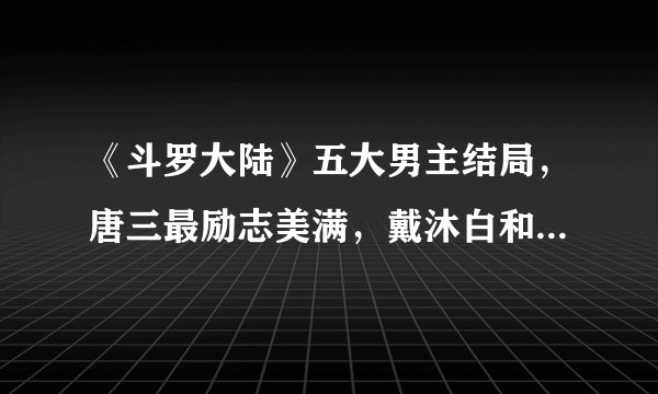 《斗罗大陆》五大男主结局，唐三最励志美满，戴沐白和朱竹清携手