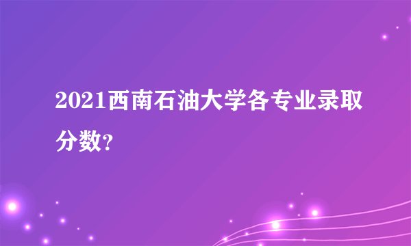 2021西南石油大学各专业录取分数？