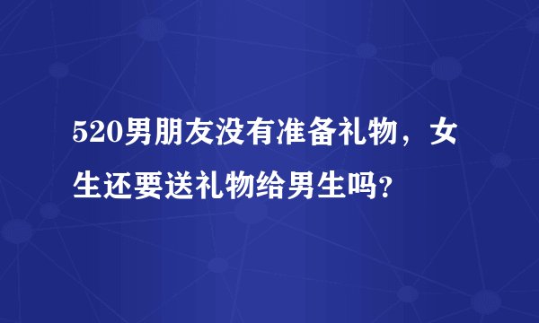 520男朋友没有准备礼物，女生还要送礼物给男生吗？