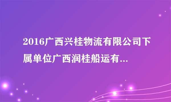 2016广西兴桂物流有限公司下属单位广西润桂船运有限责任公司招聘3人公告
