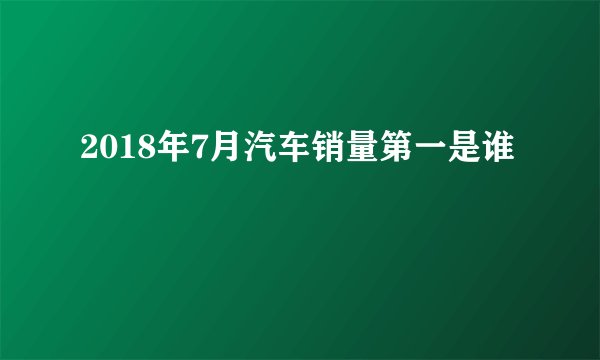 2018年7月汽车销量第一是谁