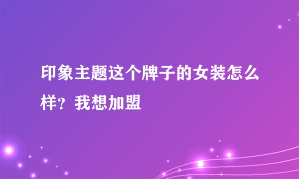 印象主题这个牌子的女装怎么样？我想加盟