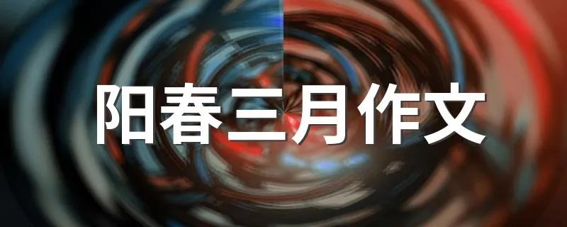 阳春三月作文 有关阳春三月作文范文