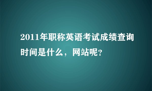 2011年职称英语考试成绩查询时间是什么，网站呢？