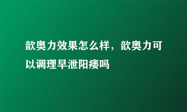 歆奥力效果怎么样，歆奥力可以调理早泄阳痿吗