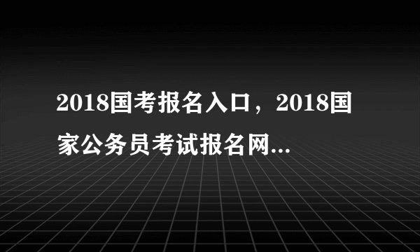 2018国考报名入口，2018国家公务员考试报名网站登录入口