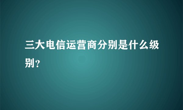 三大电信运营商分别是什么级别？