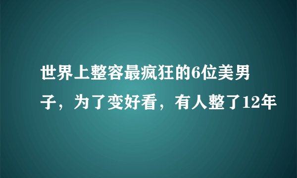 世界上整容最疯狂的6位美男子，为了变好看，有人整了12年