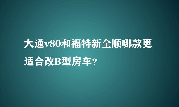 大通v80和福特新全顺哪款更适合改B型房车？
