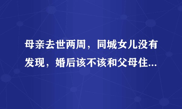 母亲去世两周，同城女儿没有发现，婚后该不该和父母住在一起？