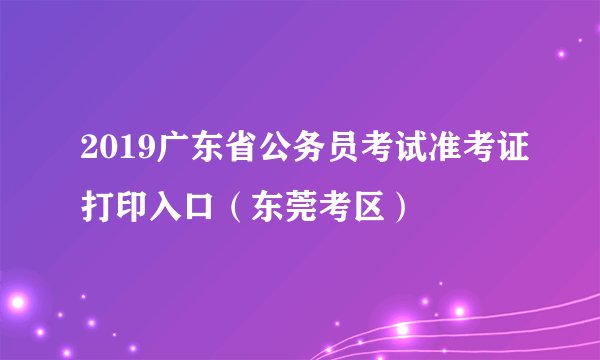 2019广东省公务员考试准考证打印入口（东莞考区）