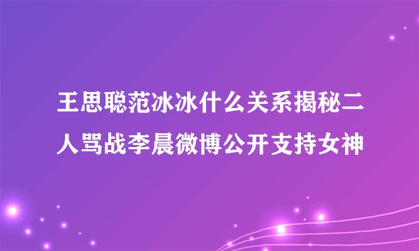 王思聪范冰冰什么关系揭秘二人骂战李晨微博公开支持女神