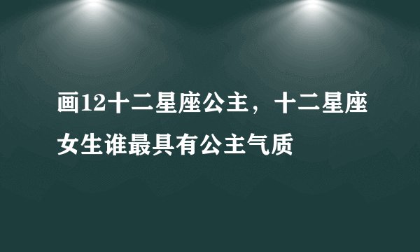 画12十二星座公主，十二星座女生谁最具有公主气质