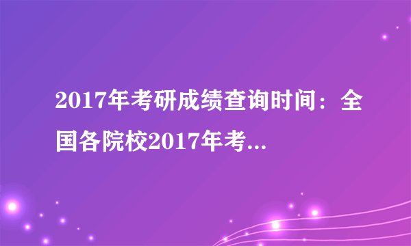 2017年考研成绩查询时间：全国各院校2017年考研成绩查询时间汇总