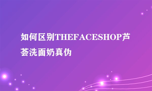 如何区别THEFACESHOP芦荟洗面奶真伪