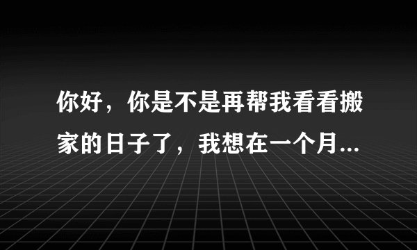 你好，你是不是再帮我看看搬家的日子了，我想在一个月左右搬么，虽然是腊月，也不要到了腊月二十几啊。