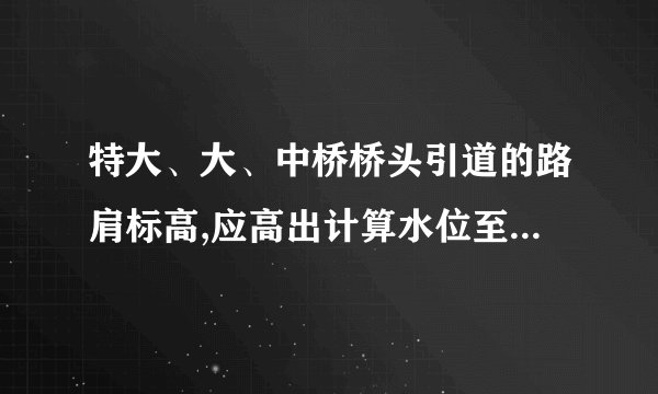 特大、大、中桥桥头引道的路肩标高,应高出计算水位至少m;小桥涵 附近的路肩标高,应高出桥涵前壅水水位(不计浪高)至少m桥头锥体及重力式 桥台台后m长度内引道,宜用或填筑。