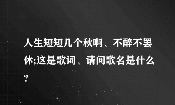 人生短短几个秋啊、不醉不罢休;这是歌词、请问歌名是什么？