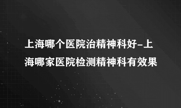 上海哪个医院治精神科好-上海哪家医院检测精神科有效果
