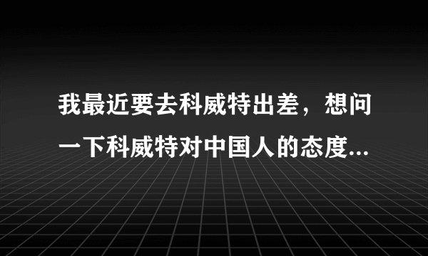 我最近要去科威特出差，想问一下科威特对中国人的态度怎么样？