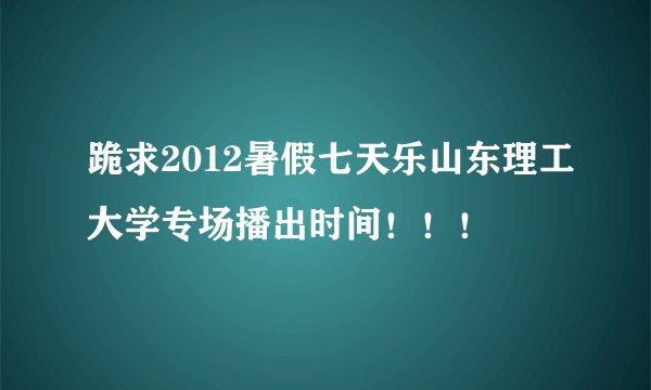 跪求2012暑假七天乐山东理工大学专场播出时间！！！