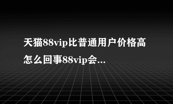 天猫88vip比普通用户价格高怎么回事88vip会员太坑了是真的吗