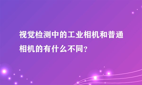 视觉检测中的工业相机和普通相机的有什么不同？