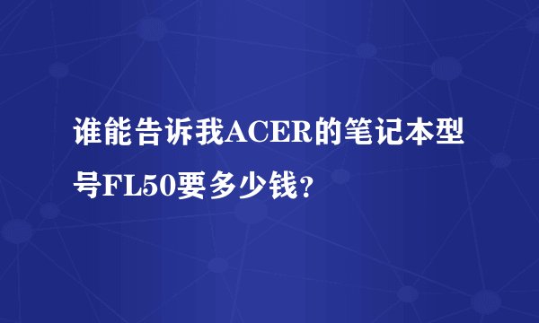 谁能告诉我ACER的笔记本型号FL50要多少钱？