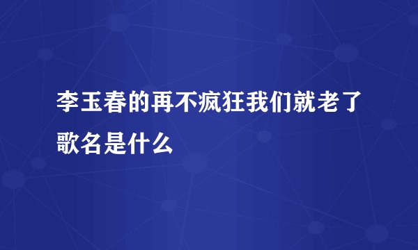 李玉春的再不疯狂我们就老了歌名是什么