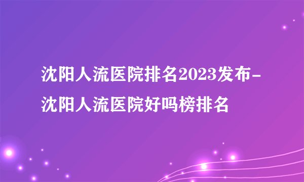 沈阳人流医院排名2023发布-沈阳人流医院好吗榜排名