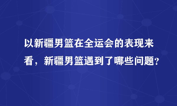 以新疆男篮在全运会的表现来看，新疆男篮遇到了哪些问题？
