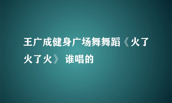 王广成健身广场舞舞蹈《火了火了火》 谁唱的