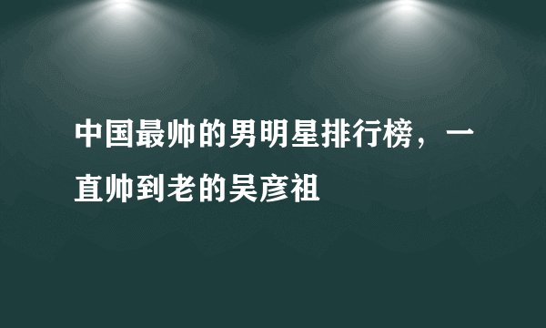 中国最帅的男明星排行榜，一直帅到老的吴彦祖
