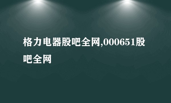 格力电器股吧全网,000651股吧全网