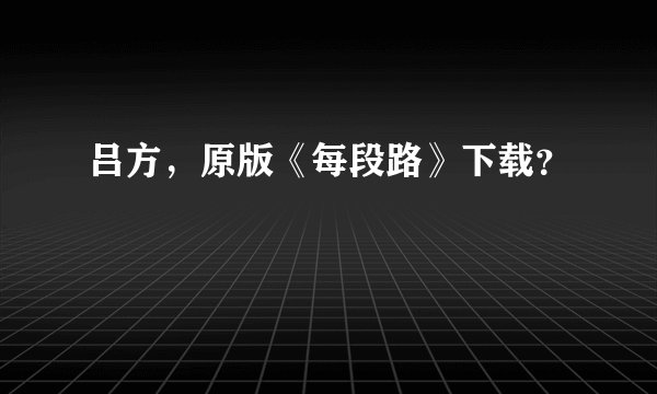 吕方，原版《每段路》下载？