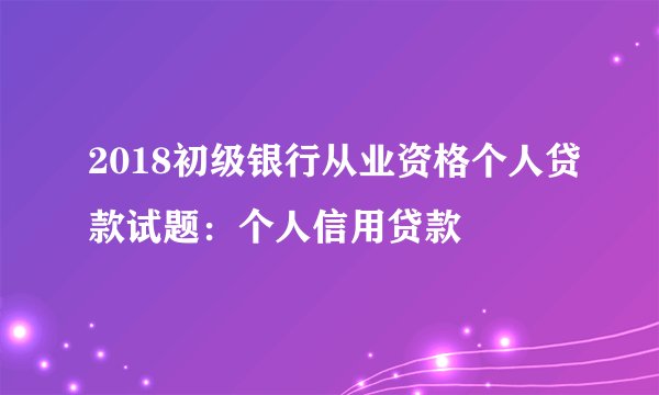 2018初级银行从业资格个人贷款试题：个人信用贷款
