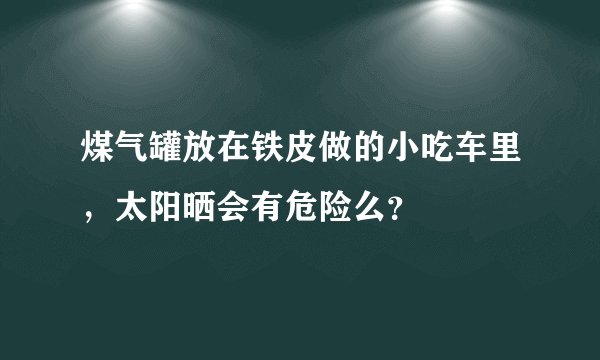 煤气罐放在铁皮做的小吃车里，太阳晒会有危险么？