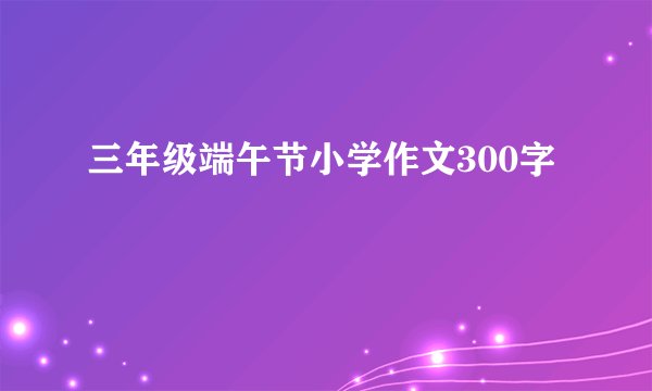 三年级端午节小学作文300字
