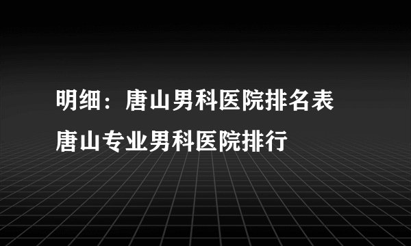明细：唐山男科医院排名表 唐山专业男科医院排行