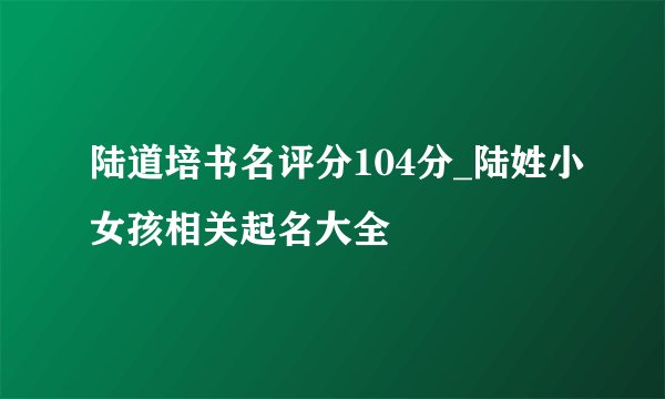 陆道培书名评分104分_陆姓小女孩相关起名大全