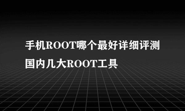 手机ROOT哪个最好详细评测国内几大ROOT工具