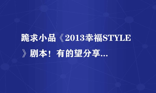 跪求小品《2013幸福STYLE》剧本！有的望分享！！谢谢，祝你在2013财运大发！！！