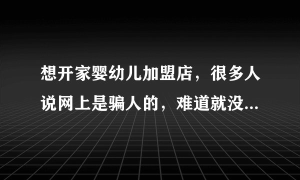 想开家婴幼儿加盟店，很多人说网上是骗人的，难道就没一家是正规的吗？求助求助帮忙