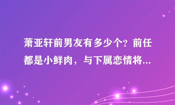萧亚轩前男友有多少个？前任都是小鲜肉，与下属恋情将成为过去式
