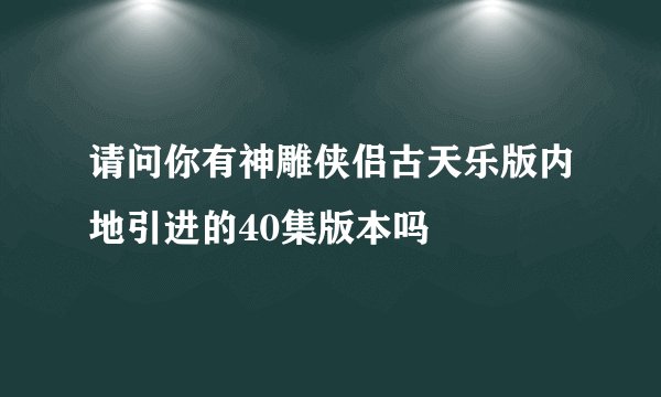 请问你有神雕侠侣古天乐版内地引进的40集版本吗